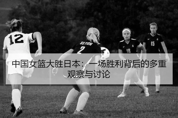 中国女篮大胜日本：一场胜利背后的多重观察与讨论